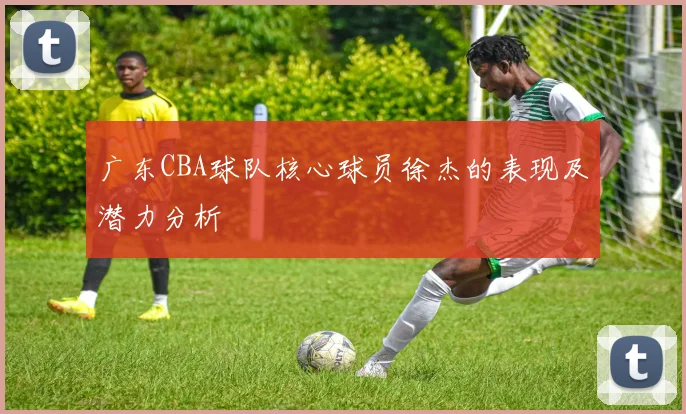 广东CBA球队核心球员徐杰的表现及潜力分析