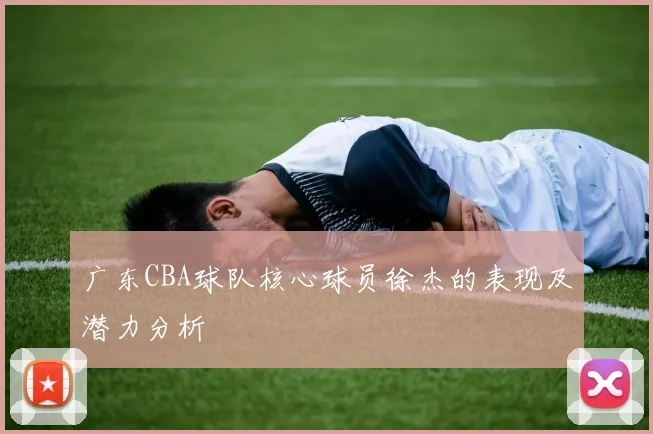 广东CBA球队核心球员徐杰的表现及潜力分析